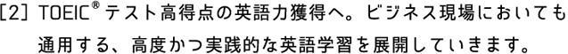 ［2］TOEIC®テスト高得点の英語力獲得へ。ビジネス現場においても　　通用する、高度かつ実践的な英語学習を展開していきます。