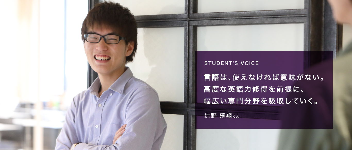 STUDENT’S VOICE 言語は、使えなければ意味がない。高度な英語力修得を前提に、幅広い専門分野を吸収していく。辻野 飛翔くん