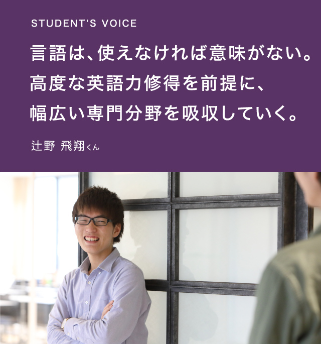 STUDENT’S VOICE 言語は、使えなければ意味がない。高度な英語力修得を前提に、幅広い専門分野を吸収していく。辻野 飛翔くん