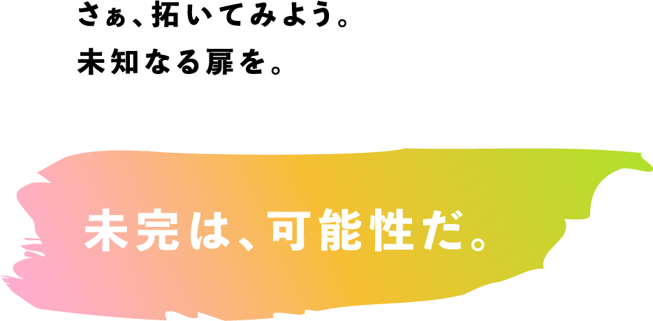 さぁ、拓いてみよう。未知なる扉を。　未完は、可能性だ。