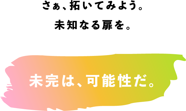 さぁ、拓いてみよう。未知なる扉を。　未完は、可能性だ。