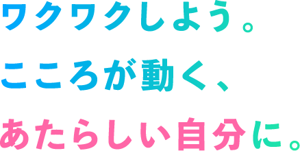 ワクワクしよう。こころが動く、あたらしい自分に。