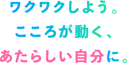 ワクワクしよう。こころが動く、あたらしい自分に。