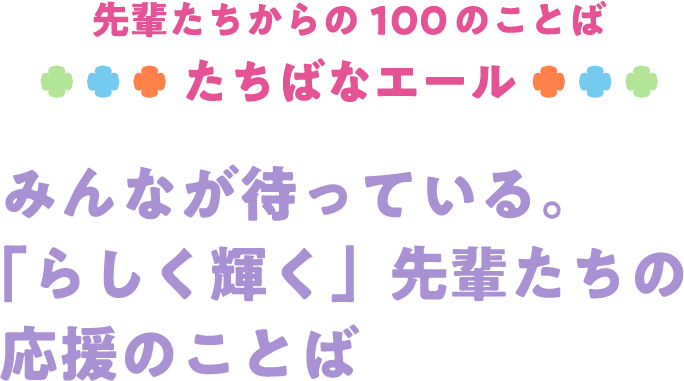 先輩たちからの100のことば たちばなエール みんなが待っている。「らしく輝く」先輩たちの応援のことば