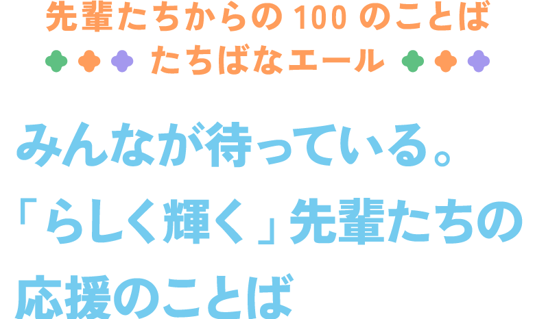 先輩たちからの100のことば たちばなエール みんなが待っている。「らしく輝く」先輩たちの応援のことば