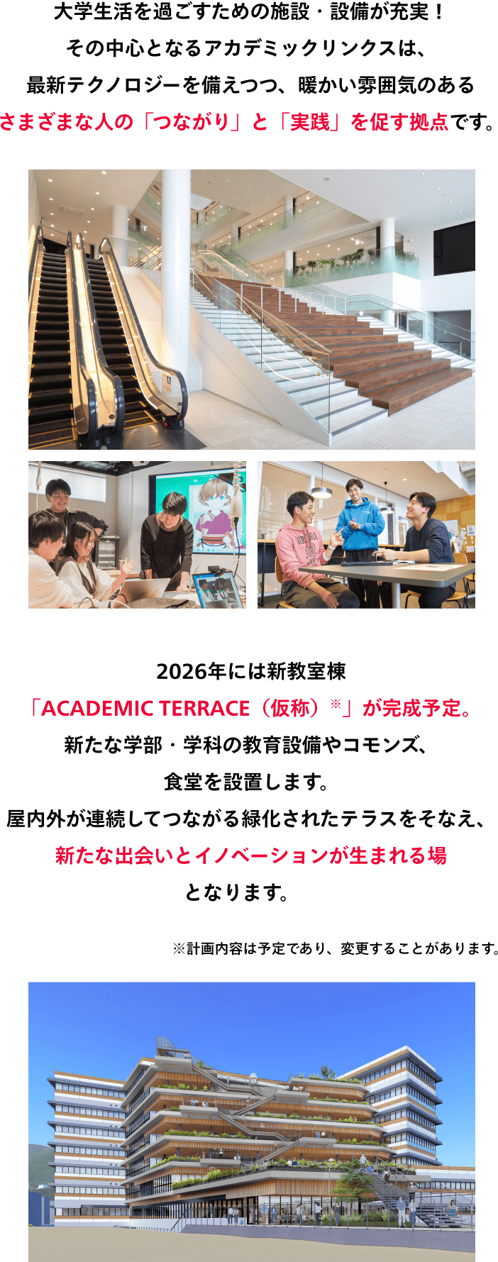 大学生活を過ごすための施設・設備が充実！ その中心となるアカデミックリンクスは、 最新テクノロジーを備えつつ、暖かい雰囲気のある さまざまな人の「つながり」と「実践」を促す拠点です。2026年には新教室棟 「ACADEMIC TERRACE（仮称）※」が完成予定。 新たな学部・学科の教育設備やコモンズ、食堂を設置します。 屋内外が連続してつながる緑化されたテラスをそなえ、 新たな出会いとイノベーションが生まれる場となります。※計画内容は予定であり、変更することがあります。