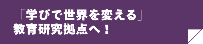 「学びで世界を変える」教育研究拠点へ！