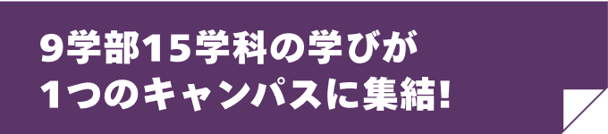 9学部15学科の学びが1つのキャンパスに集結!