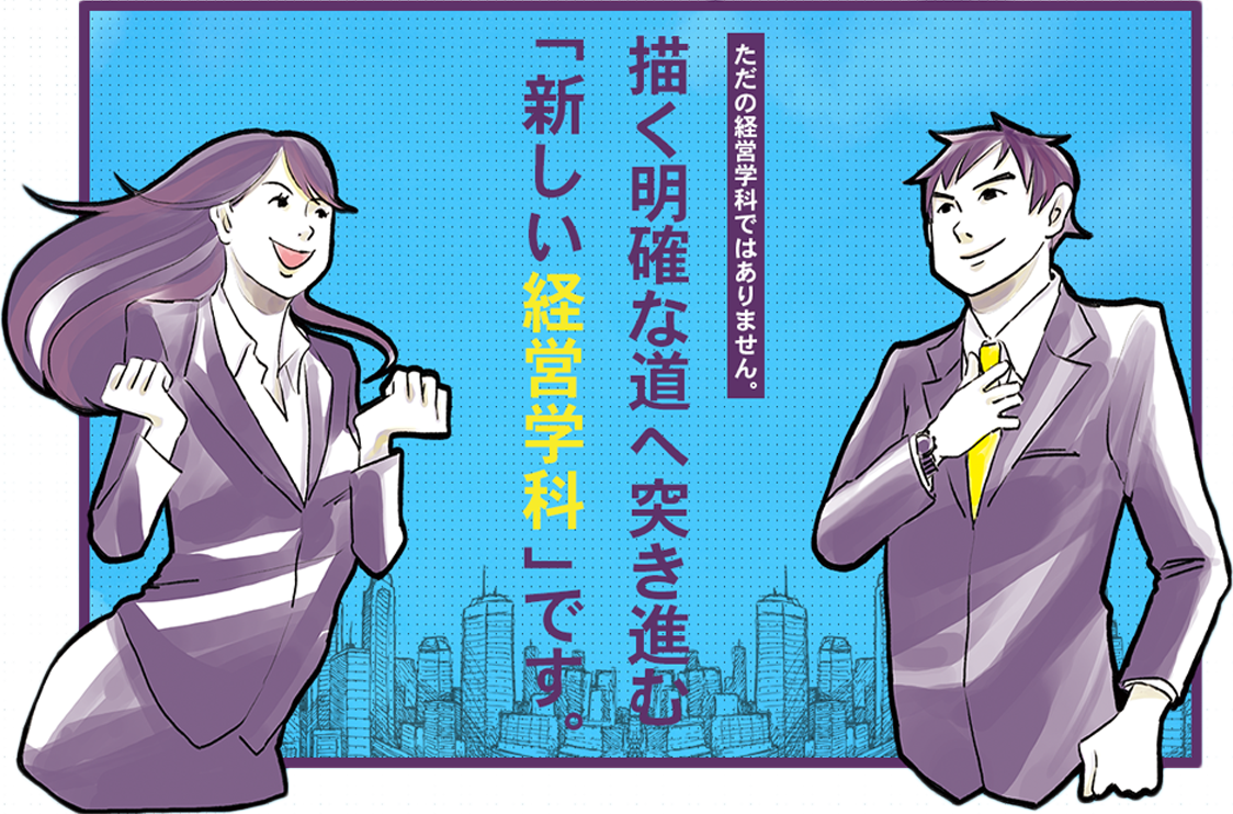 描く明確な道へ突き進む「新しい経営学科」です。| ただの経営学科ではありません。