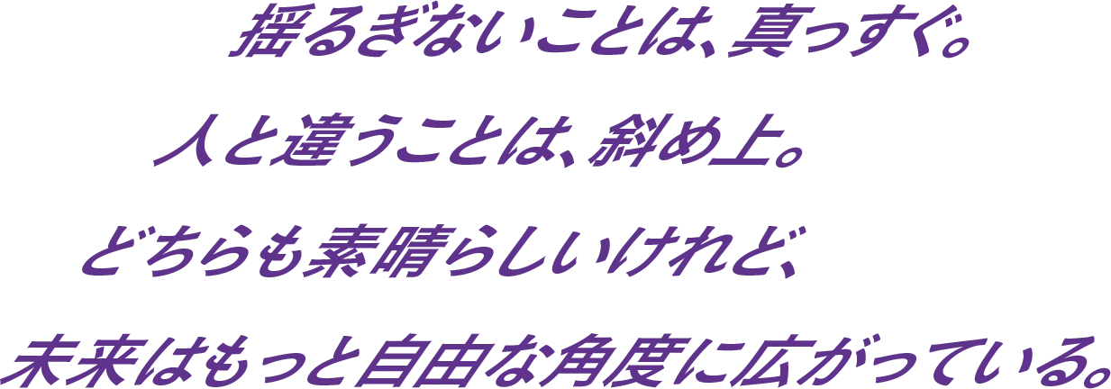 揺るぎないことは、真っすぐ。人と違うことは、斜め上。どちらも素晴らしいけれど、未来はもっと自由な角度に広がっている。