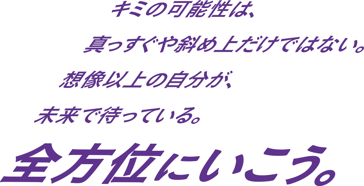 キミの可能性は、真っすぐや斜め上だけではない。想像以上の自分が、未来で待っている。全方位にいこう。