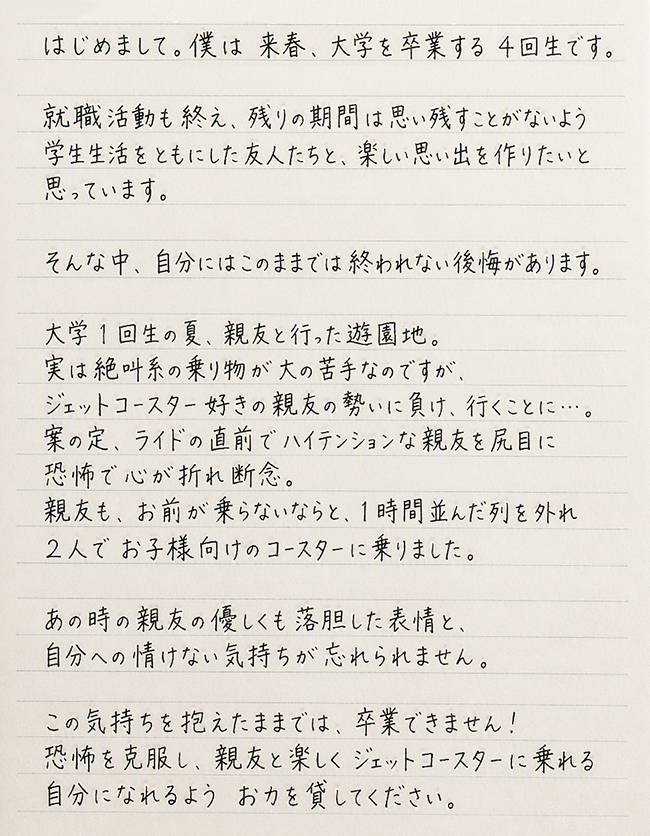 来春、大学を卒業する4回生です。就職活動も終え、残りの期間は思い残すことがないよう学生生活をともにした友人たちと、楽しい思い出を作りたいと思っています。そんな中、自分にはこのままでは終われない後悔があります。大学1回生の夏、親友と行った遊園地。実は絶叫系の乗り物が大の苦手なのですが、ジェットコースター好きの親友の勢いに負け、行くことに...。案の定、ライドの直前でハイテンションな親友を尻目に恐怖で心が折れ断念。親友も、お前が乗らないならと、1時間並んだ列を外れ2人でお子様向けのコースターに乗りました。あの時の親友の優しくも落胆した表情と、自分への情けない気持ちが忘れられません。この気持ちを抱えたままでは、卒業できません!。恐怖を克服し、親友と楽しくジェットコースターに乗れる自分になれるようお力を貸してください。