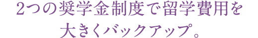 2つの奨学金制度で留学費用を大きくバックアップ。