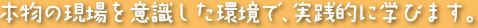 本物の現場を意識した環境で、実践的に学びます。