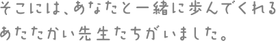 そこには、あなたと一緒に歩んでくれるあたたかい先生たちがいました。