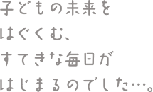 子どもの未来をはぐくむ、すてきな毎日がはじまるのでした…。