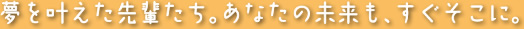 夢を叶えた先輩たち。あなたの未来も、すぐそこに。