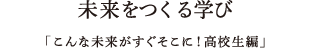 未来をつくる学び「こんな未来がすぐそこに！高校生編」