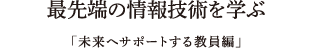 最先端の情報技術を学ぶ「未来へサポートする教員編」