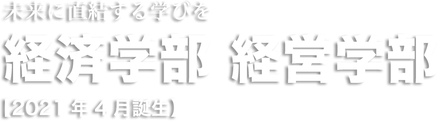 未来に直結する学びを 経済学部 経営学部 【2021年4月誕生】