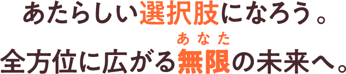 あたらしい選択肢になろう。全方位に広がる無限（あなた）の未来へ。