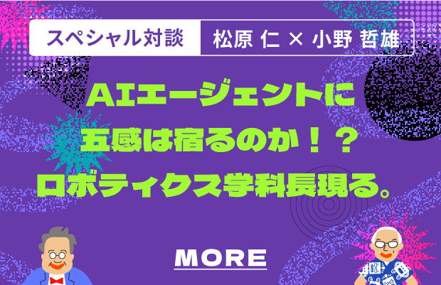 スペシャル対談.  松原仁×小野哲 AIエージェントに五感は宿るのか！？ロボティクス学科長※現る。 MORE