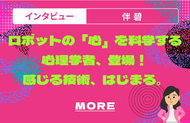 インタビュー 伴碧 ロボットの「心」を科学する心理学者、登場！感じる技術、はじまる。 MORE