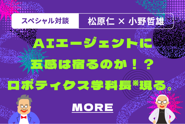スペシャル対談.  松原仁×小野哲 AIエージェントに五感は宿るのか！？ロボティクス学科長※現る。 MORE