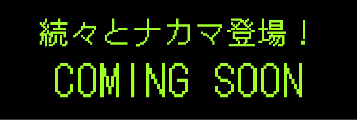 続々とナカマ登場！ COMING SOON