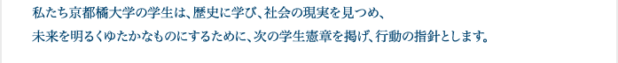 私たち京都橘大学の学生は、歴史に学び、社会の現実を見つめ、未来を明るくゆたかなものにするために、次の学生憲章を掲げ、行動の指針とします。