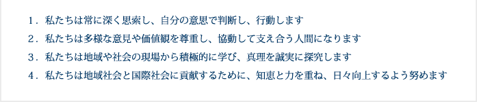 1.私たちは常に深く思索し、自分の意思で判断し、行動します　2.私たちは多様な意見や価値観を尊重し、協動して支え合う人間になります　3.私たちは地域や社会の現場から積極的に学び、真理を誠実に探究します　4.私たちは地域社会と国際社会に貢献するために、知恵と力を重ね、日々向上するよう努めます