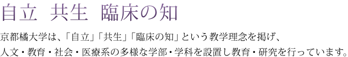 自立 共生 臨床の知 京都橘大学は、「自立」「共生」「臨床の知」という教学理念を掲げ、人文・教育・社会・医療系の多様な学部・学科を設置し教育・研究を行っています