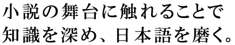 小説の舞台に触れることで知識を深め、日本語を磨く。