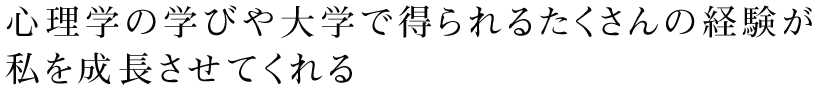 心理学の学びや大学で得られるたくさんの経験が
私を成長させてくれる