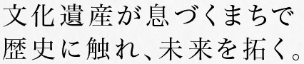 文化遺産が息づくまちで歴史に触れ、未来を拓く。