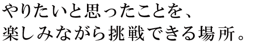 やりたいと思ったことを、楽しみながら挑戦できる場所。