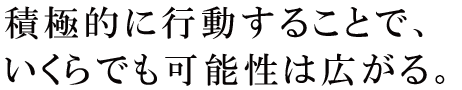 積極的に行動することで、いくらでも可能性は広がる。