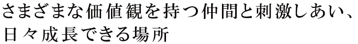 さまざまな価値観を持つ仲間と刺激しあい、日々成長できる場所