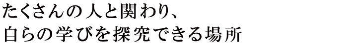 たくさんの人と関わり、自らの学びを探究できる場所