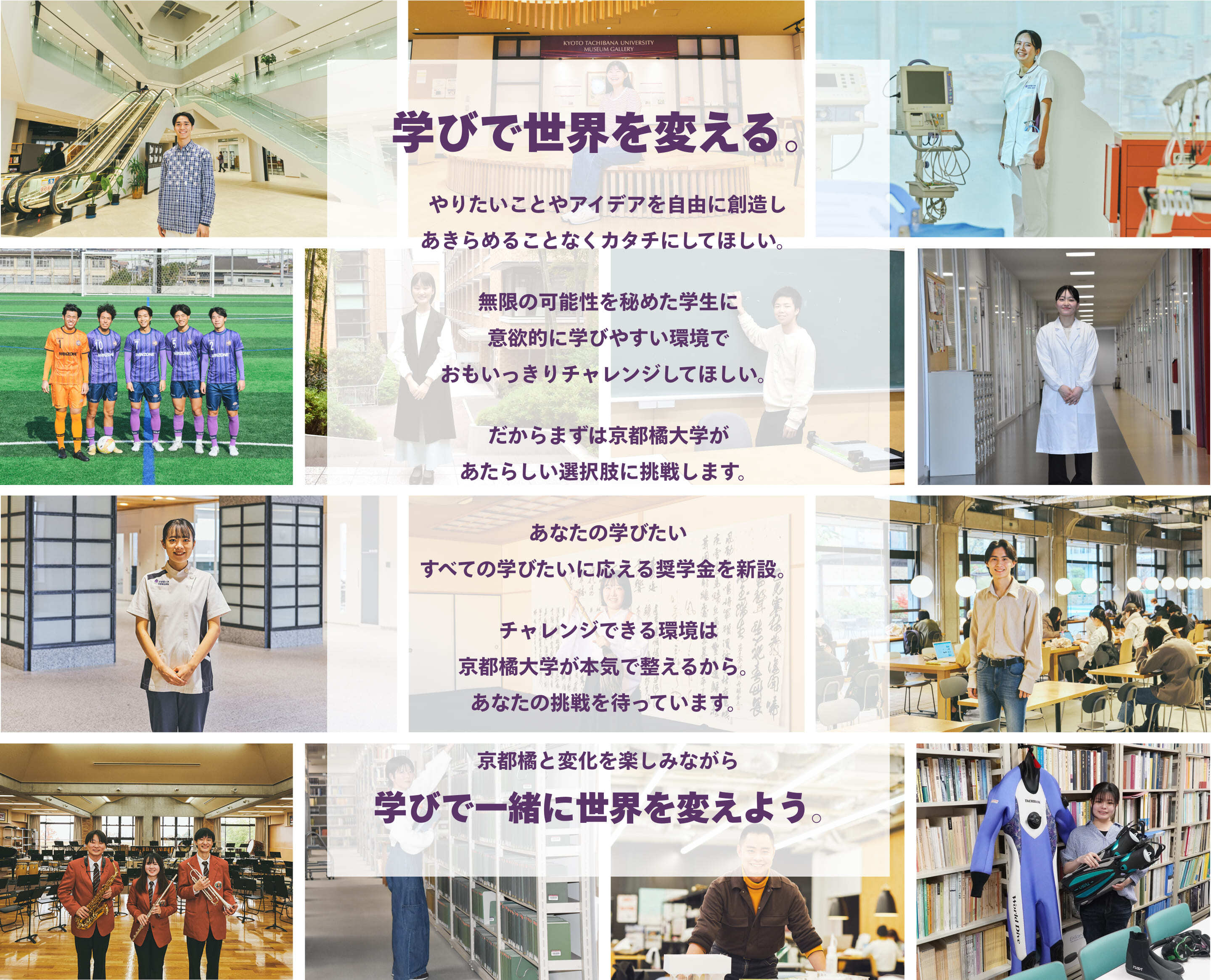 京都橘と変化を楽しみながら 学びで一緒に世界を変えよう。チャレンジできる環境は 京都橘大学が本気で整えるから。 あなたの挑戦を待っています。あなたの学びたい すべての学びたいに応える奨学金を新設。だからまずは京都橘大学が あたらしい選択肢に挑戦します。無限の可能性を秘めた学生に 意欲的に学びやすい環境で おもいっきりチャレンジしてほしい。やりたいことやアイデアを自由に創造し あきらめることなくカタチにしてほしい。学びで世界を変える。