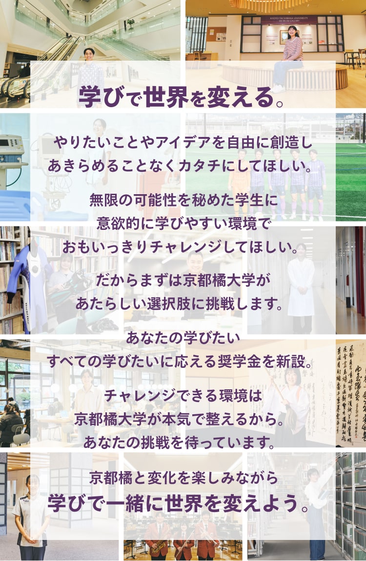 京都橘と変化を楽しみながら 学びで一緒に世界を変えよう。チャレンジできる環境は 京都橘大学が本気で整えるから。 あなたの挑戦を待っています。あなたの学びたい すべての学びたいに応える奨学金を新設。だからまずは京都橘大学が あたらしい選択肢に挑戦します。無限の可能性を秘めた学生に 意欲的に学びやすい環境で おもいっきりチャレンジしてほしい。やりたいことやアイデアを自由に創造し あきらめることなくカタチにしてほしい。学びで世界を変える。