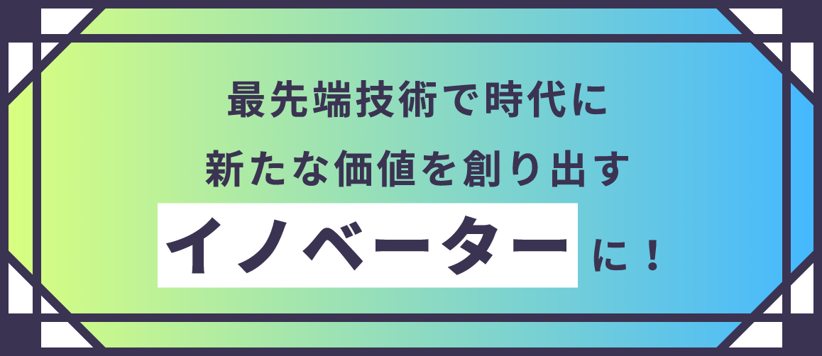 最先端技術で時代に新たな価値を創り出すイノベーターに！