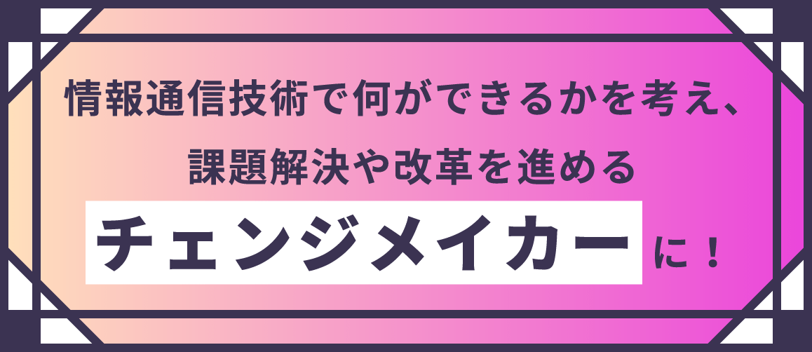 情報通信技術で何ができるかを考え、課題解決や改革を進めるチェンジメイカーに！